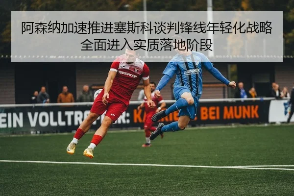 a-sen-na-jia-su-tui-jin-sai-si-ke-tan-pan-feng-xian-nian-qing-hua-zhan-lve-quan-mian-jin-ru-shi-zhi-luo-di-jie-duan-2-513.jpg